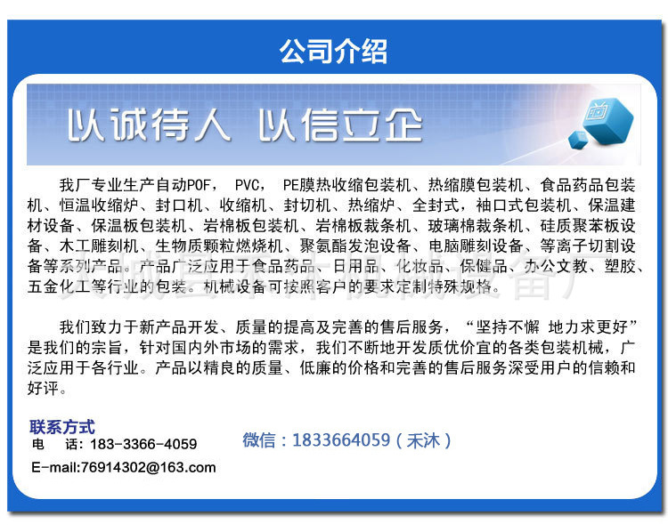 禾沐机械设备厂专业生产全自动,半自动POF、PVC、PE膜热收缩包装机、热缩膜包装机、恒温收缩炉、封口机、塑封机、全封式,袖口式包装机、等系列产品。产品广泛应用于食品药品、日用品、化妆品、保健品、办公文教、塑胶、五金化工等行业。我厂生产的机械设备均可按照客户的要求定制特殊规格。